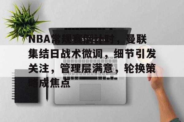乐动体育官方网站-包含NBA常规赛倒计时，曼联集结日战术微调，细节引发关注，管理层满意，轮换策略成焦点的词条
