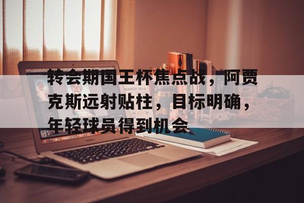 乐动体育-关于转会期国王杯焦点战，阿贾克斯远射贴柱，目标明确，年轻球员得到机会的信息